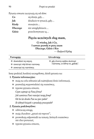 90                                    Przepis na sprzedaż


Pytania otwarte zaczynają się od słów:
     Co                  się dzieje, gdy…
     Jak                 działacie w sytuacji, gdy…
     Kiedy               stosujecie…
     Dlaczego            nie uwzględniacie…
     Gdzie               przechowywane są…

                         Pięciu uczciwych sług mam,
                                  Ci wiedzą, Jak i Co,
                             I zawsze prawdę w porę znam
                                 Dlaczego, Gdzie i Kto
                                                   — Rudyard Kipling

 Pomagają:                                       Utrudniają:
  v dowiedzieć się więcej,                        v gdy chcemy szybko skończyć
  v stworzyć miły klimat rozmowy,                   rozmowę, a trafimy na „gadułę”.
  v otworzyć się rozmówcy.


Inny podział, bardziej szczegółowy, dzieli pytania na:
 1. Pytania informacyjne:
     v mają na celu zebranie jak największej ilości informacji,
     v pozwalają wypowiedzieć się rozmówcy,
     v typowe pytania otwarte.
          Czym zajmuje się Pana firma?
          Jak zamierza Pani rozwijać swoją firmę?
          Od ilu lat działa Pan na tym rynku?
          Ile dobrych książek o sprzedaży przeczytałeś?
2. Pytania podchwytliwe:
     v odwracają uwagę,
     v mają charakter „pytań nie wprost”,
     v prowokują odpowiedź na tematy, których rozmówca
          nie chce poruszać,
     v typowe pytania otwarte,
 