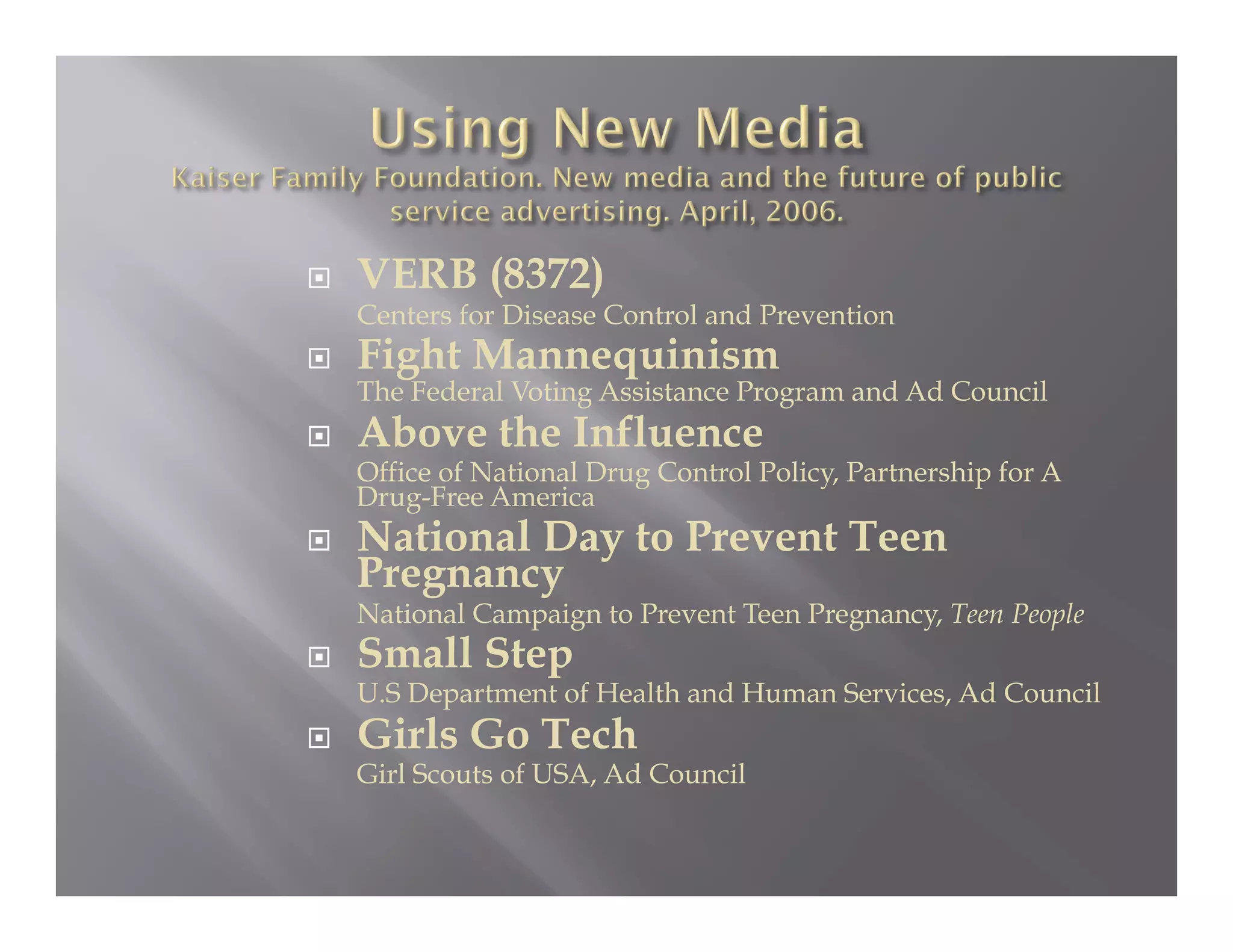     VERB (8372)
     Centers for Disease Control and Prevention
    Fight Mannequinism
     The Federal Voting Assistance Program and Ad Council
    Above the Influence
     Office of National Drug Control Policy, Partnership for A
     Drug-Free America
    National Day to Prevent Teen
     Pregnancy
     National Campaign to Prevent Teen Pregnancy, Teen People
    Small Step
     U.S Department of Health and Human Services, Ad Council
    Girls Go Tech
     Girl Scouts of USA, Ad Council
 