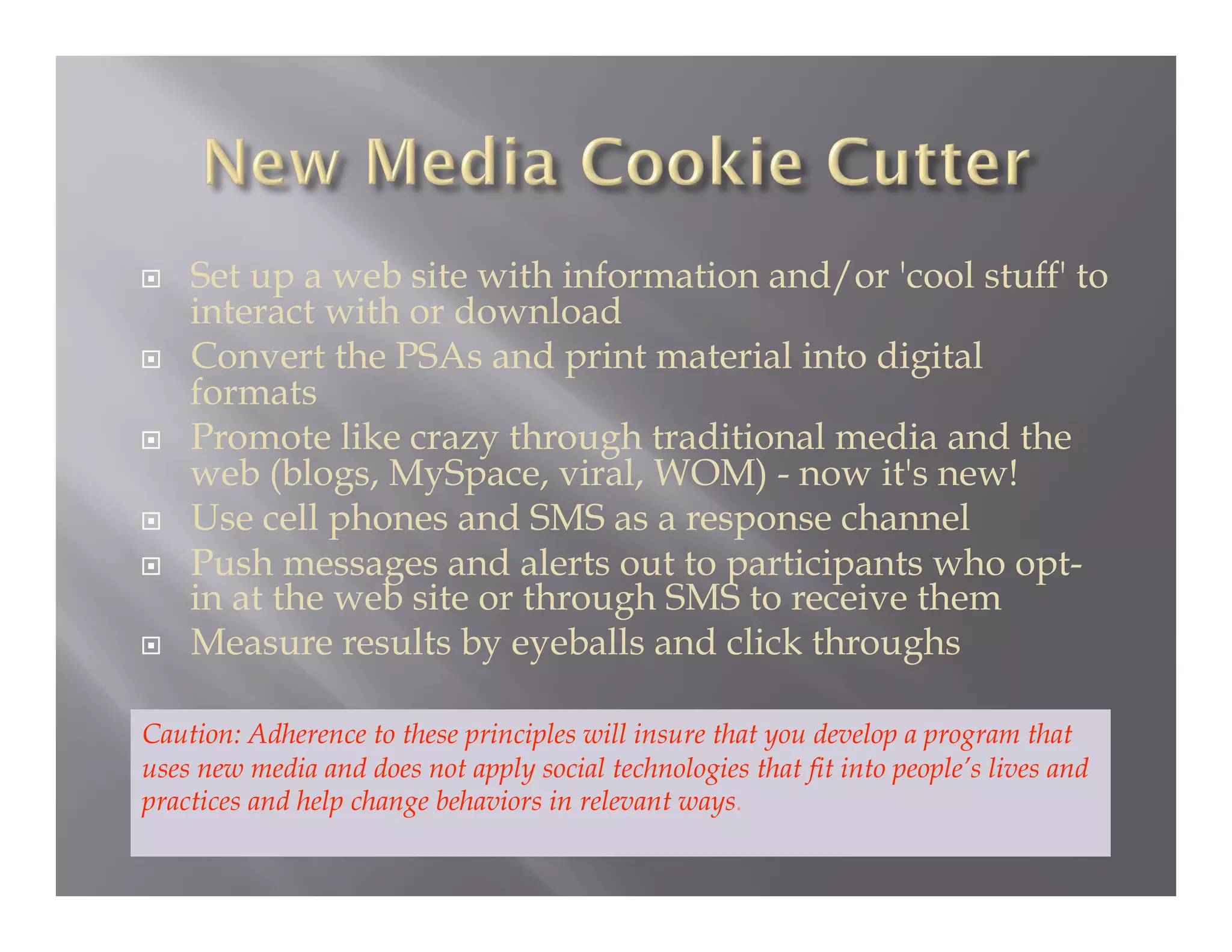     Set up a web site with information and/or 'cool stuff' to
     interact with or download
    Convert the PSAs and print material into digital
     formats
    Promote like crazy through traditional media and the
     web (blogs, MySpace, viral, WOM) - now it's new!
    Use cell phones and SMS as a response channel
    Push messages and alerts out to participants who opt-
     in at the web site or through SMS to receive them
    Measure results by eyeballs and click throughs

Caution: Adherence to these principles will insure that you develop a program that
uses new media and does not apply social technologies that fit into people’s lives and
practices and help change behaviors in relevant ways.
 
