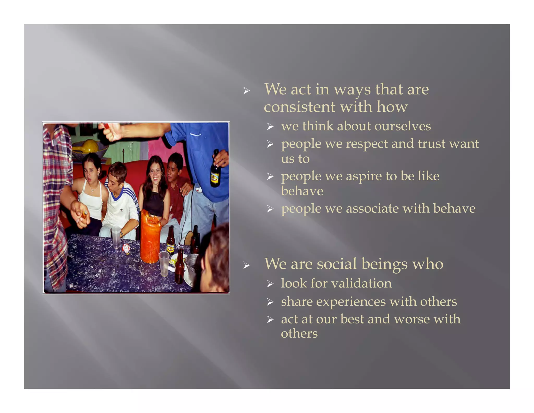     We act in ways that are
     consistent with how
       we think about ourselves
       people we respect and trust want
        us to
       people we aspire to be like
        behave
       people we associate with behave




    We are social beings who
       look for validation
       share experiences with others
       act at our best and worse with
        others
 