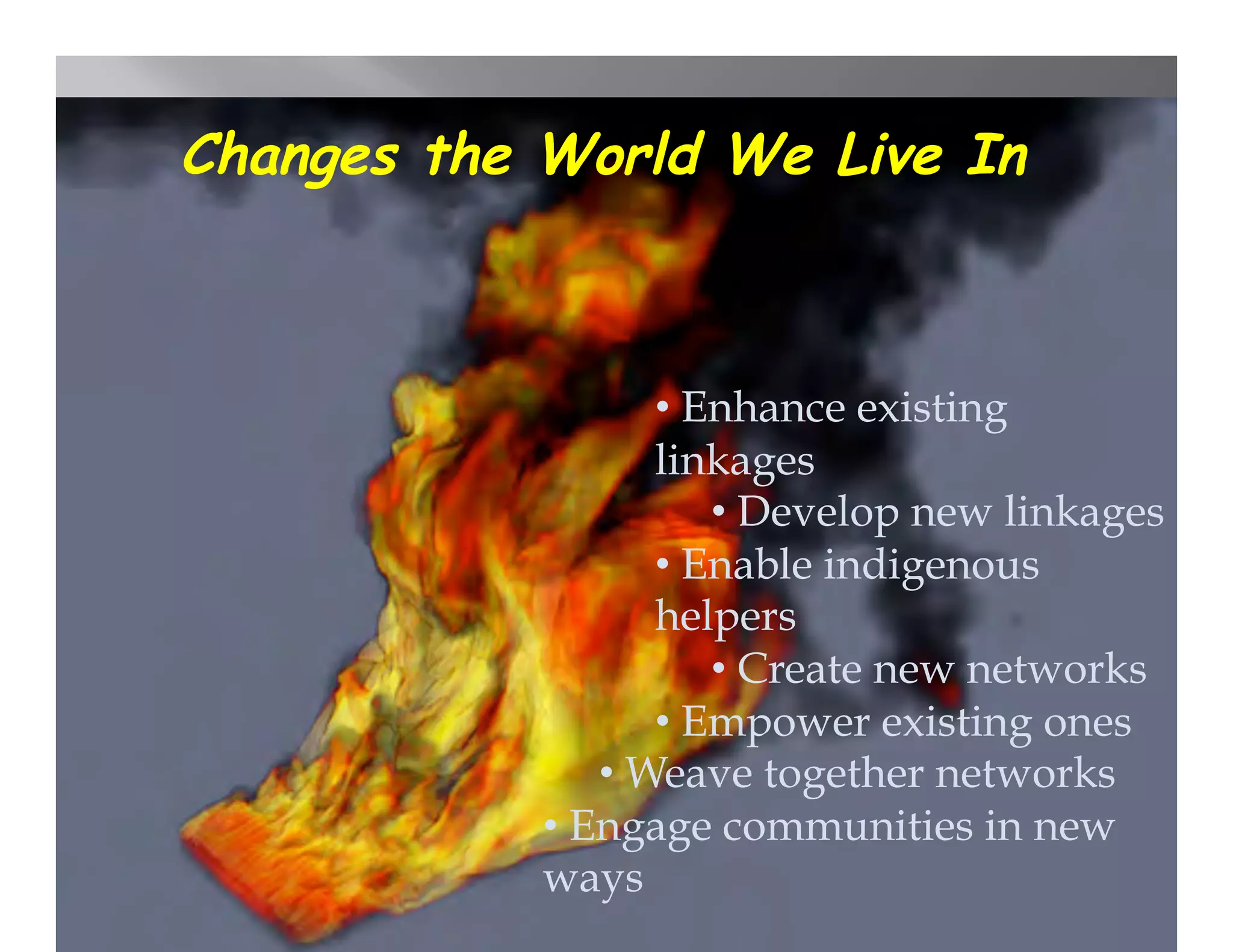Changes the World We Live In



                    •  Enhance existing
                    linkages
                        •  Develop new linkages
                    •  Enable indigenous
                    helpers
                        •  Create new networks
                    •  Empower existing ones
                •  Weave together networks
            •  Engage communities in new
            ways
 