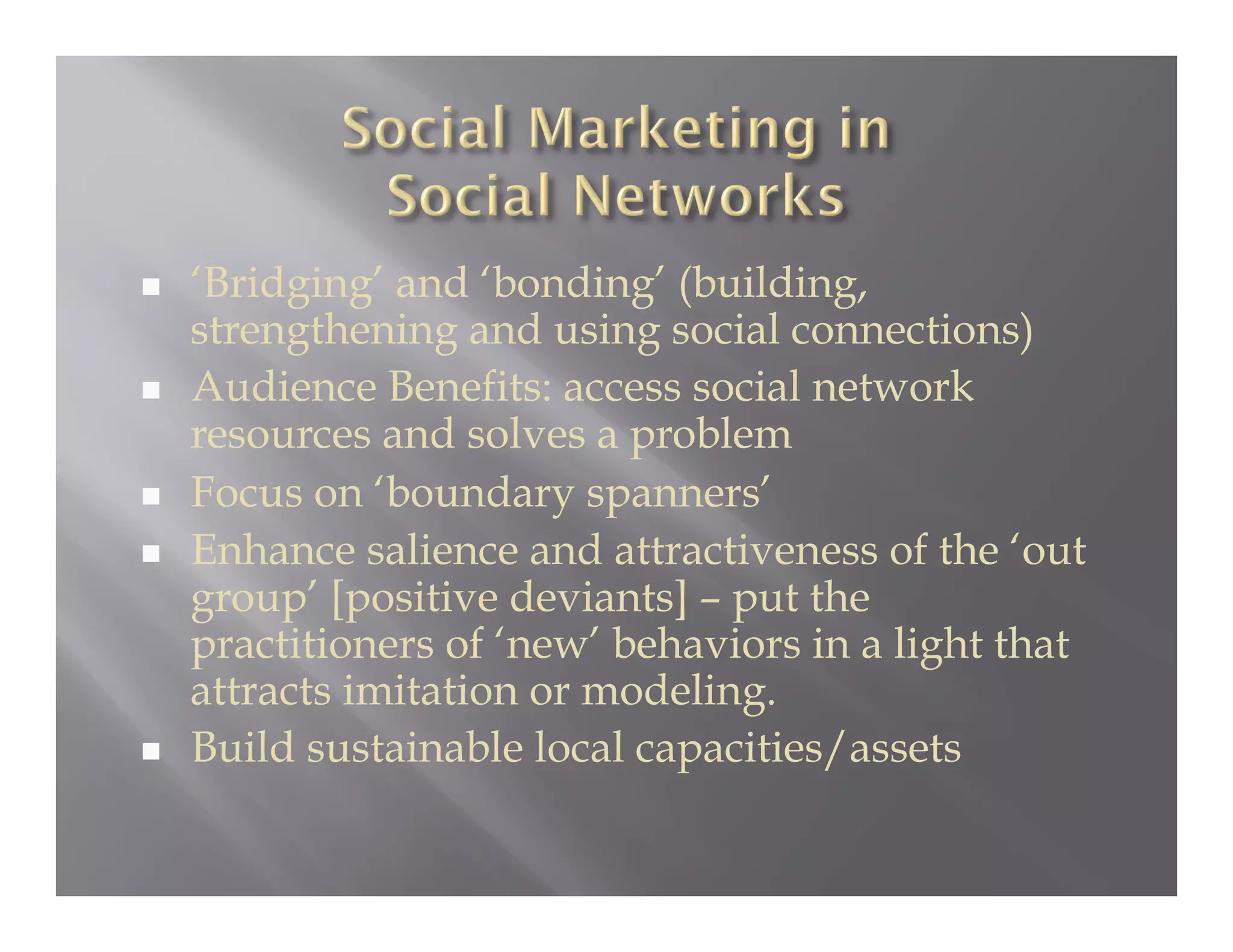     ‘Bridging’ and ‘bonding’ (building,
     strengthening and using social connections)
    Audience Benefits: access social network
     resources and solves a problem
    Focus on ‘boundary spanners’
    Enhance salience and attractiveness of the ‘out
     group’ [positive deviants] – put the
     practitioners of ‘new’ behaviors in a light that
     attracts imitation or modeling.
    Build sustainable local capacities/assets
 