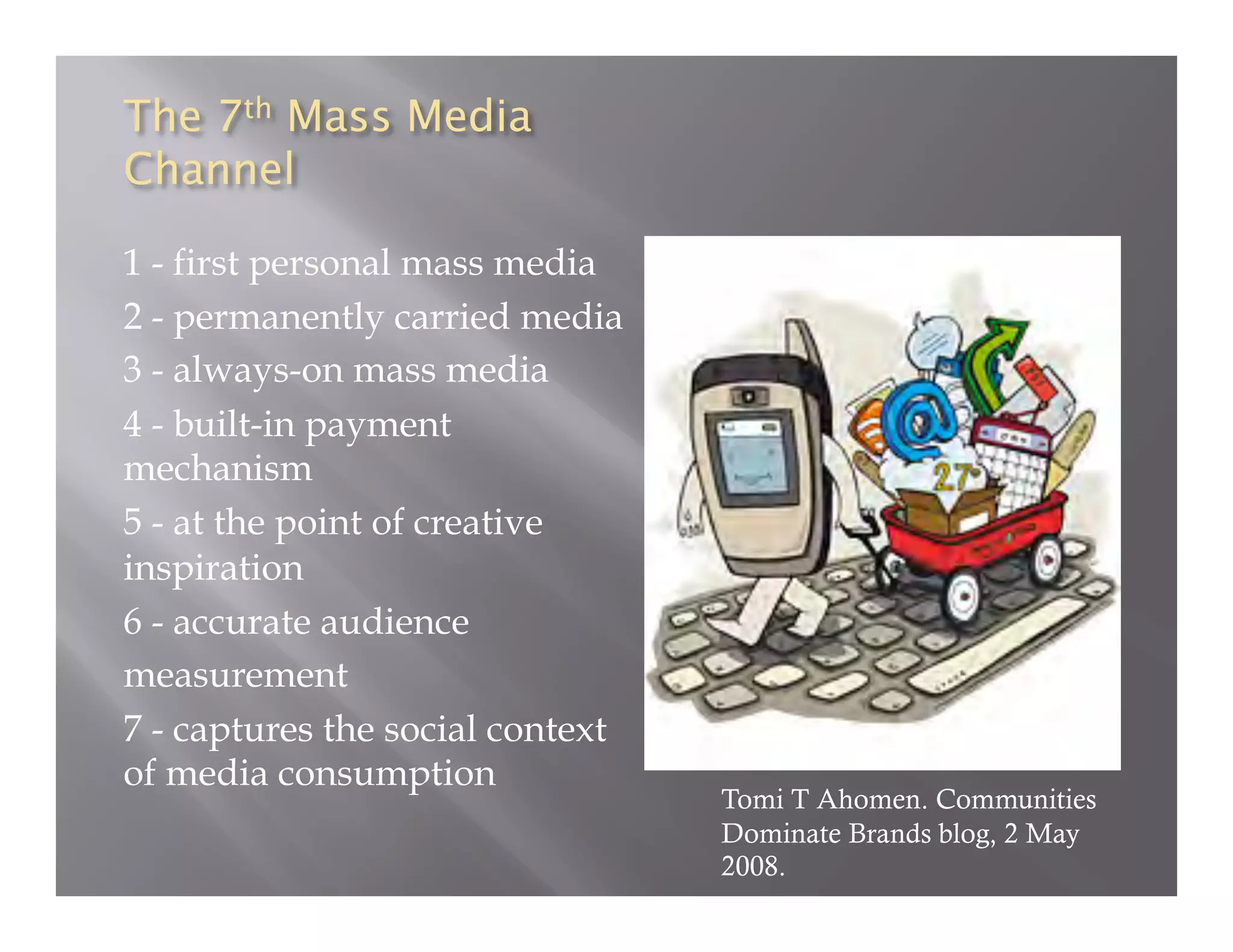 1 - first personal mass media
2 - permanently carried media
3 - always-on mass media
4 - built-in payment
mechanism
5 - at the point of creative
inspiration
6 - accurate audience
measurement
7 - captures the social context
of media consumption
                                  Tomi T Ahomen. Communities
                                  Dominate Brands blog, 2 May
                                  2008.
 