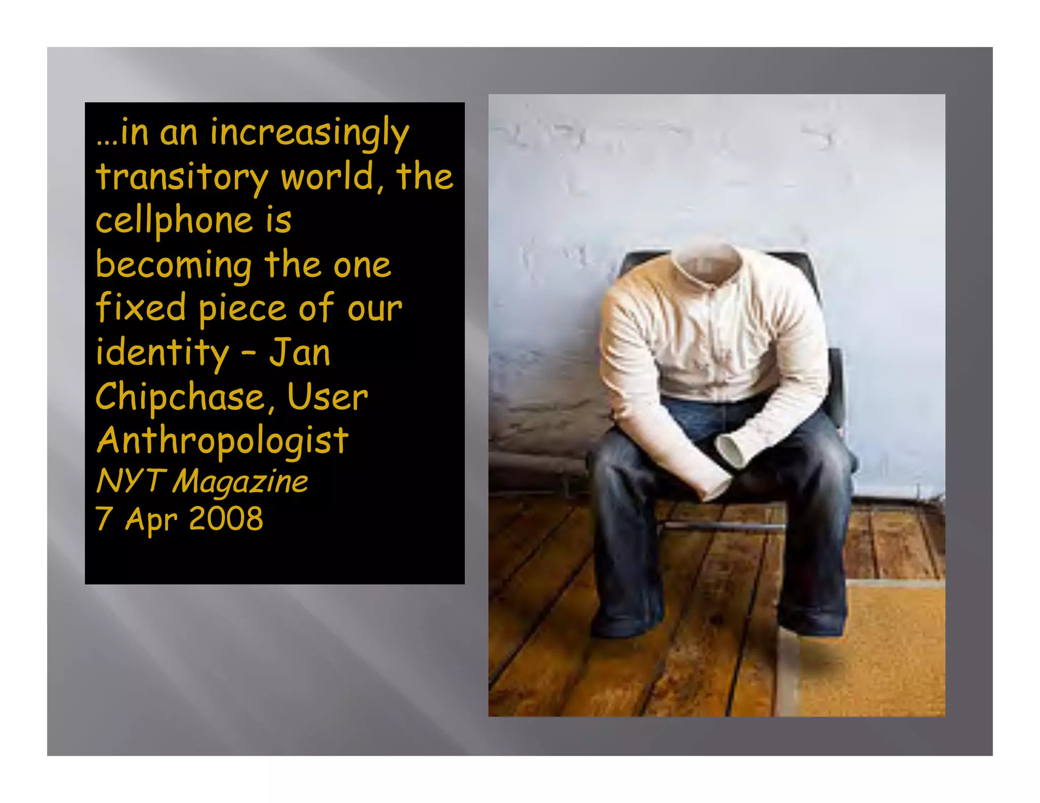 …in an increasingly
transitory world, the
cellphone is
becoming the one
fixed piece of our
identity – Jan
Chipchase, User
Anthropologist
NYT Magazine
7 Apr 2008
 