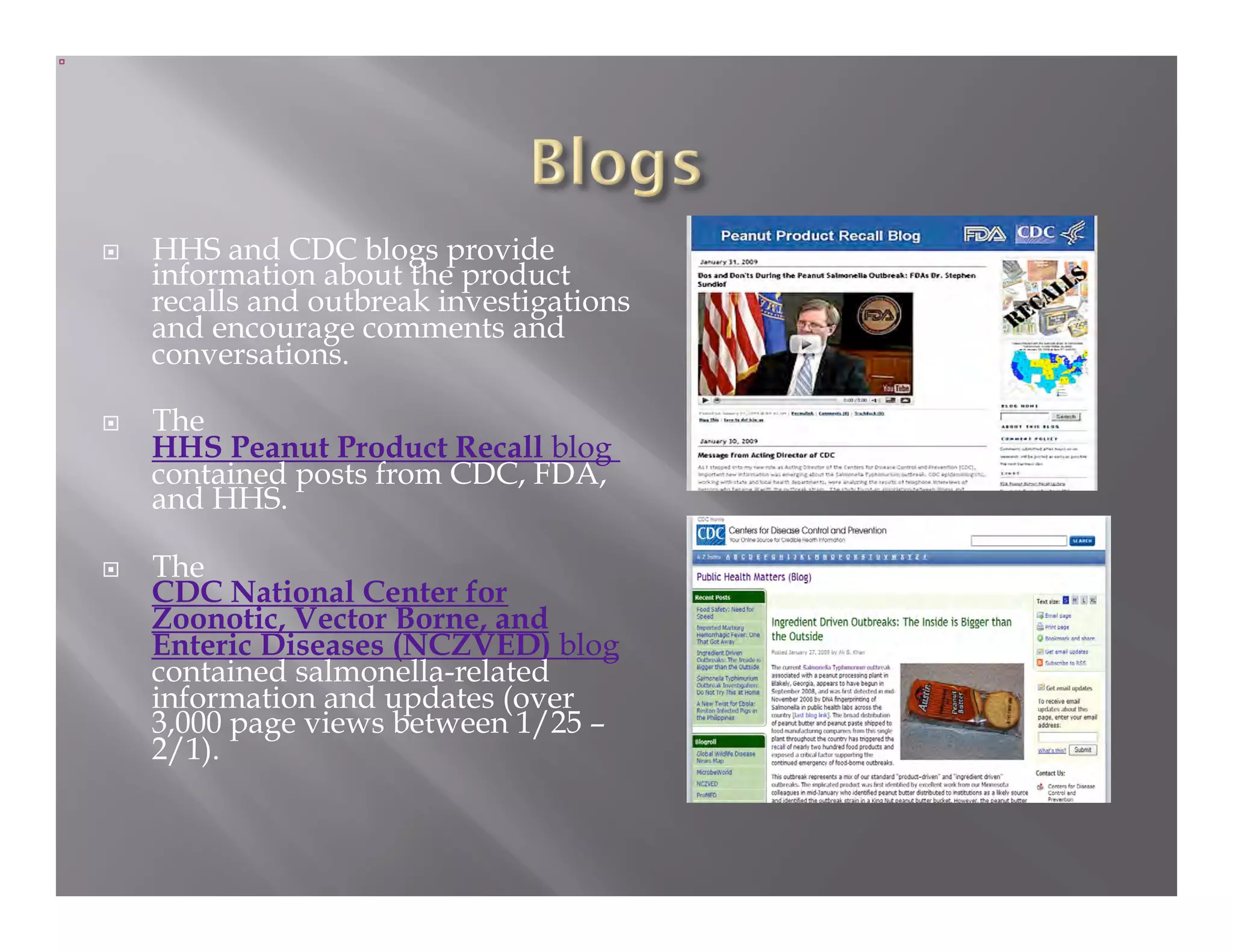     HHS and CDC blogs provide
     information about the product
     recalls and outbreak investigations
     and encourage comments and
     conversations.

    The
     HHS Peanut Product Recall blog
     contained posts from CDC, FDA,
     and HHS.

    The
     CDC National Center for
     Zoonotic, Vector Borne, and
     Enteric Diseases (NCZVED) blog
     contained salmonella-related
     information and updates (over
     3,000 page views between 1/25 –
     2/1).
 