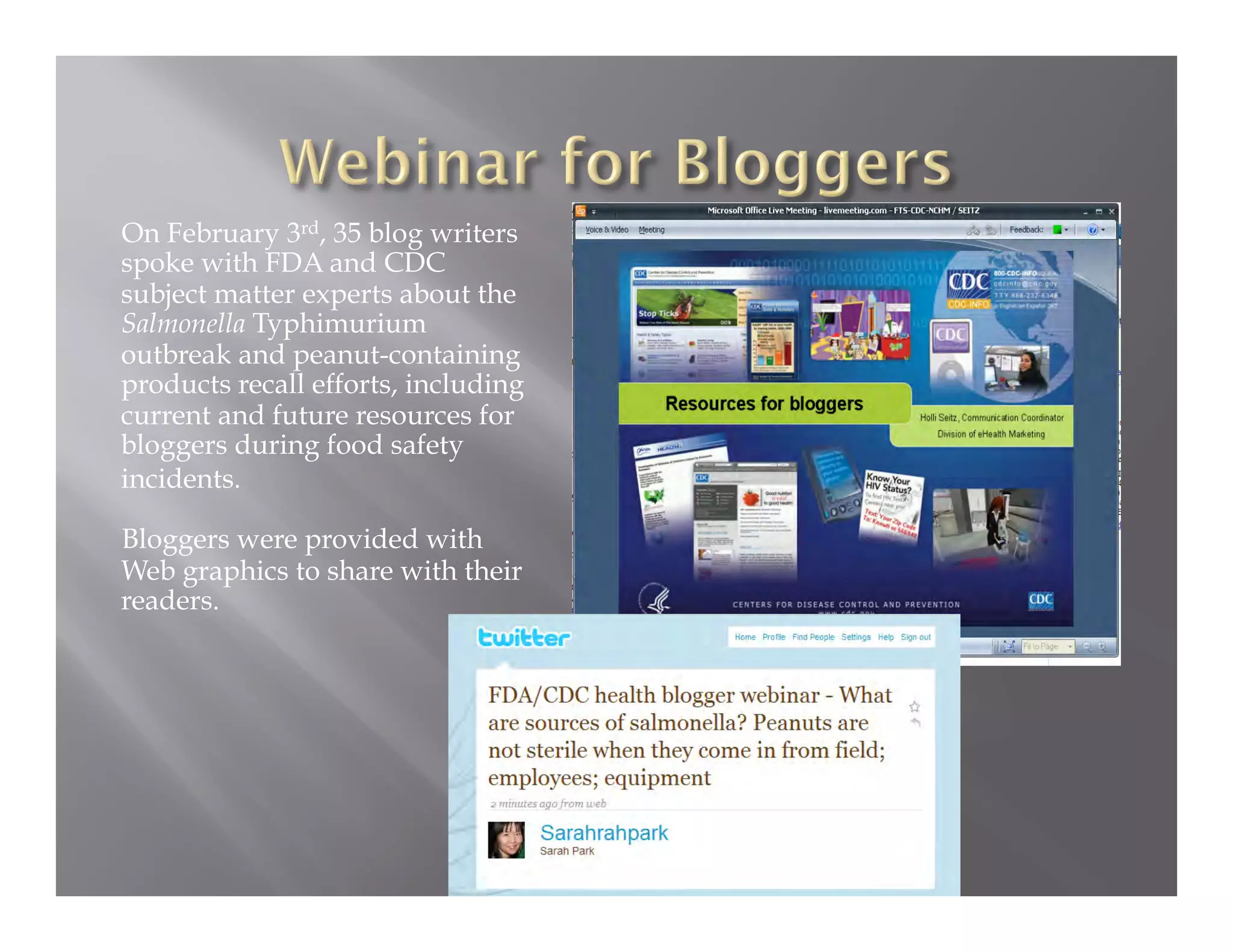 On February 3rd, 35 blog writers
spoke with FDA and CDC
subject matter experts about the
Salmonella Typhimurium
outbreak and peanut-containing
products recall efforts, including
current and future resources for
bloggers during food safety
incidents.

Bloggers were provided with
Web graphics to share with their
readers.
 