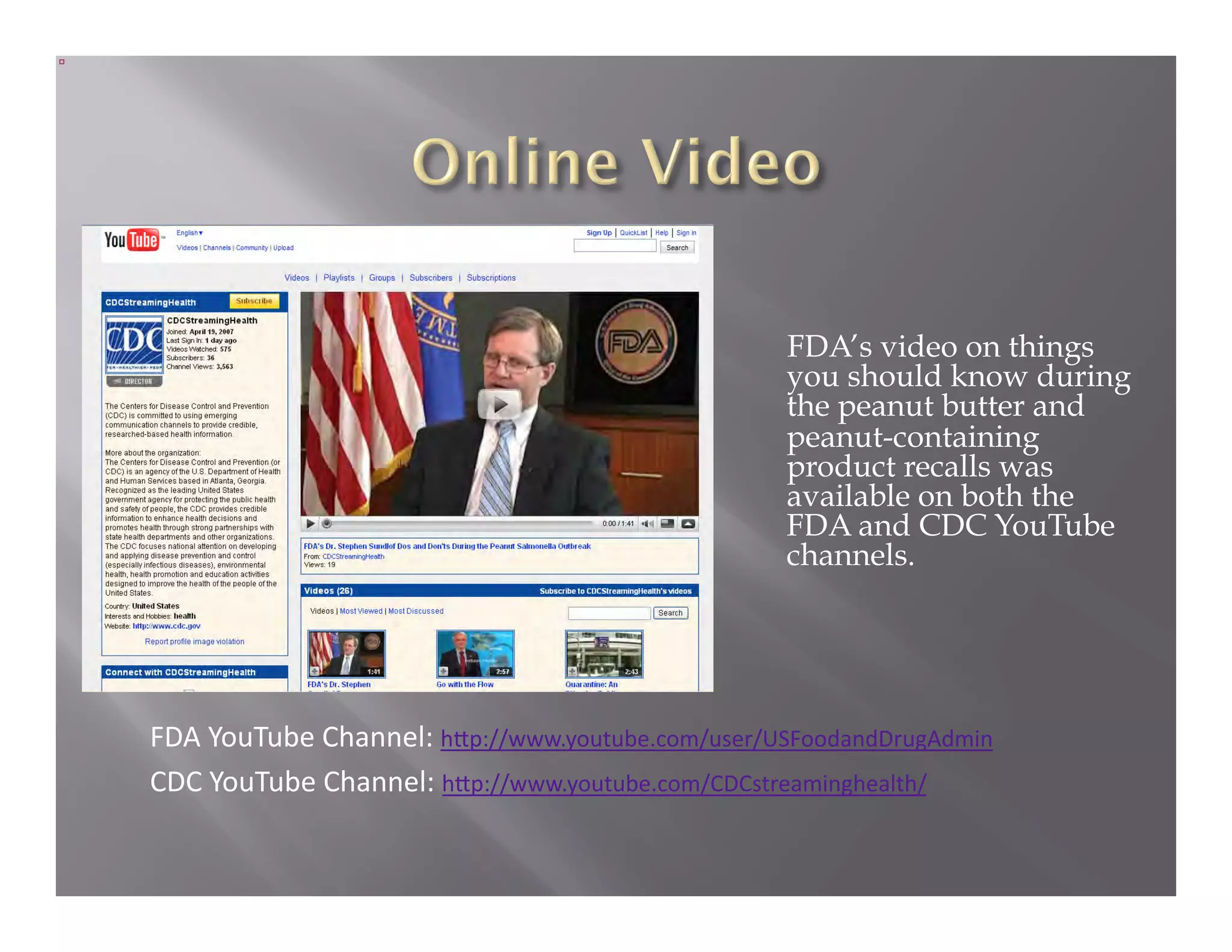 FDA’s video on things
                                                  you should know during
                                                  the peanut butter and
                                                  peanut-containing
                                                  product recalls was
                                                  available on both the
                                                  FDA and CDC YouTube
                                                  channels.




FDA YouTube Channel: h1p://www.youtube.com/user/USFoodandDrugAdmin  
CDC YouTube Channel: h1p://www.youtube.com/CDCstreaminghealth/  
 