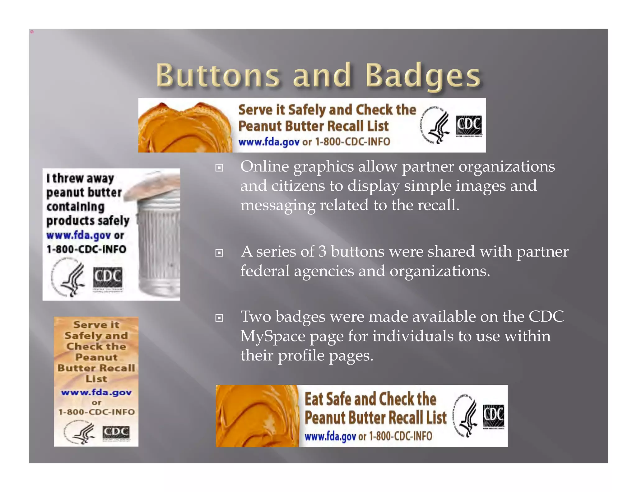     Online graphics allow partner organizations
     and citizens to display simple images and
     messaging related to the recall.

    A series of 3 buttons were shared with partner
     federal agencies and organizations.

    Two badges were made available on the CDC
     MySpace page for individuals to use within
     their profile pages.
 