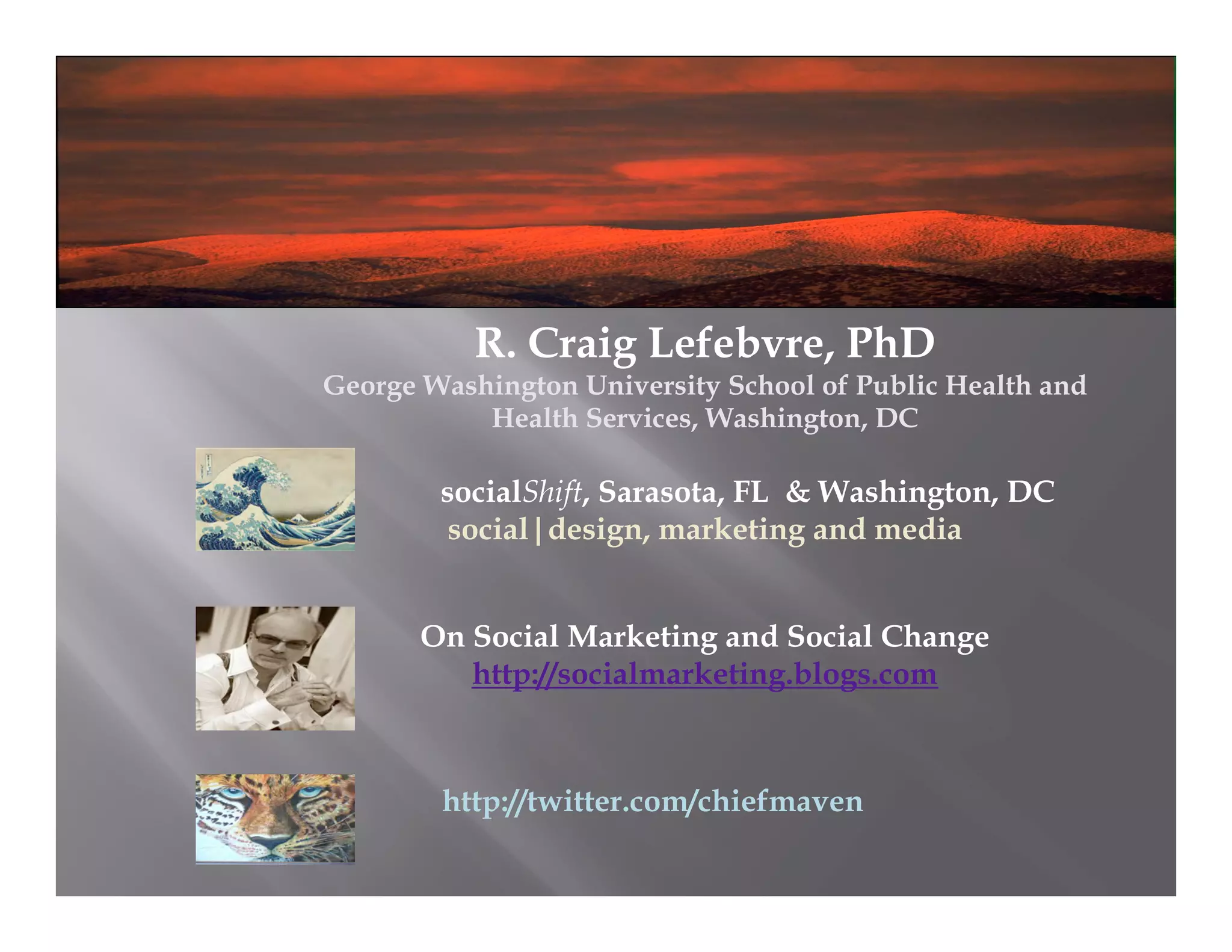 R. Craig Lefebvre, PhD
George Washington University School of Public Health and
           Health Services, Washington, DC

        socialShift, Sarasota, FL & Washington, DC
         social|design, marketing and media


       On Social Marketing and Social Change
          http://socialmarketing.blogs.com



        http://twitter.com/chiefmaven
 