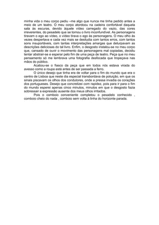 minha vida o meu corpo pediu –me algo que nunca me tinha pedido antes a
meio de um teatro. O meu corpo atordoou na cadeira confortável daquela
sala às escuras, devido àquele vídeo carregado do vazio, das cores
irreverentes, do pesadelo que se tornou o livro inconfundível. As personagens
tiravam o ego ao vídeo, o vídeo tirava o ego às personagens. O meu olho às
vezes despertava e cada vez mais se desiludia com tantos erros, com tantos
sons insuportáveis, com tantas interpretações amargas que deturpavam as
descrições deliciosas do tal livro. Enfim, o desgosto instalou-se no meu corpo
que, cansado de ouvir o movimento das personagens mal copiadas, decidiu
tentar abstrair-se e esperar pelo fim de uma peça de teatro. Peça que no meu
pensamento só me lembrava uma fotografia desfocada que tropeçava nas
mãos do público.
       Acabou-se o fiasco da peça que em todos nós estava virada do
avesso como a roupa está antes de ser passada a ferro.
       O único desejo que tinha era de voltar para o fim do mundo que era o
centro de Lisboa que neste dia especial transbordava de poluição, em que os
sinais piscavam os olhos dos condutores, onde a pressa invadia os corações
dos portugueses. Desejo que concretizei com rapidez, pois para ir para o fim
do mundo esperei apenas cinco minutos, minutos em que o desgosto fazia
sobressair a expressão ausente dos meus olhos irritados.
       Pois o comboio conveniente completou o pesadelo conhecido ,
comboio cheio do nada , comboio sem volta à linha do horizonte parada.
 