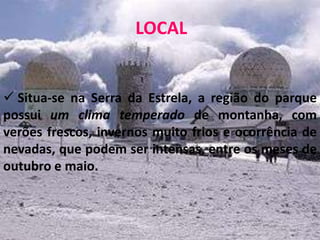 LOCAL


 Situa-se na Serra da Estrela, a região do parque
possui um clima temperado de montanha, com
verões frescos, invernos muito frios e ocorrência de
nevadas, que podem ser intensas, entre os meses de
outubro e maio.
 