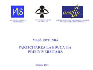 PARTICIPAREA LA EDUCAŢIA
PREUNIVERSITARĂ
MASĂ ROTUNDĂ
21 iunie 2016
INSTITUTUL NAŢIONAL
DE STATISTICĂ
INSTITUTUL DE ŞTIINŢE
ALE EDUCAŢIEI
AGENŢIA ROMÂNĂ DE ASIGURARE A CALITĂŢII
ÎN ÎNVĂŢĂMÂNTUL PREUNIVERSITAR
 