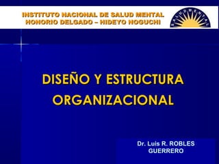 Dr. Luis ROBLES
DISEÑO Y ESTRUCTURADISEÑO Y ESTRUCTURA
ORGANIZACIONALORGANIZACIONAL
Dr. Luis R. ROBLES
GUERRERO
INSTITUTO NACIONAL DE SALUD MENTALINSTITUTO NACIONAL DE SALUD MENTAL
HONORIO DELGADO – HIDEYO NOGUCHIHONORIO DELGADO – HIDEYO NOGUCHI
 