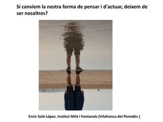 Si canviem la nostra forma de pensar i d'actuar, deixem de
ser nosaltres?
Enric Solé López. Institut Milà i Fontanals (Vilafranca del Penedès )
 