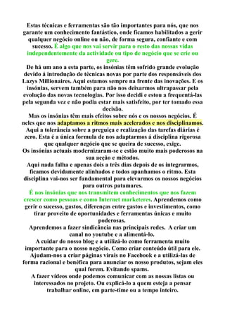Estas técnicas e ferramentas são tão importantes para nós, que nos
garante um conhecimento fantástico, onde ficamos habilitados a gerir
qualquer negócio online ou não, de forma segura, confiante e com
sucesso. É algo que nos vai servir para o resto das nossas vidas
independentemente da actividade ou tipo de negócio que se crie ou
gere.
De há um ano a esta parte, os insónias têm sofrido grande evolução
devido á introdução de técnicas novas por parte dos responsáveis dos
Lazys Millionaires. Aqui estamos sempre na frente das inovações. E os
insónias, servem também para não nos deixarmos ultrapassar pela
evolução das novas tecnologias. Por isso decidi e estou a frequentá-las
pela segunda vez e não podia estar mais satisfeito, por ter tomado essa
decisão.
Mas os insónias têm mais efeitos sobre nós e os nossos negócios. É
neles que nos adaptamos a ritmos mais acelerados e nos disciplinamos.
Aqui a tolerância sobre a preguiça e realização das tarefas diárias é
zero. Esta é a única formula de nos adaptarmos á disciplina rigorosa
que qualquer negócio que se queira de sucesso, exige.
Os insónias actuais modernizaram-se e estão muito mais poderosos na
sua acção e métodos.
Aqui nada falha e apenas dois a três dias depois de os integrarmos,
ficamos devidamente alinhados e todos apanhamos o ritmo. Esta
disciplina vai-nos ser fundamental para elevarmos os nossos negócios
para outros patamares.
É nos insónias que nos transmitem conhecimentos que nos fazem
crescer como pessoas e como Internet marketeres. Aprendemos como
gerir o sucesso, gastos, diferenças entre gastos e investimentos, como
tirar proveito de oportunidades e ferramentas únicas e muito
poderosas.
Aprendemos a fazer sindicância nas principais redes. A criar um
canal no youtube e a alimentá-lo.
A cuidar do nosso blog e a utilizá-lo como ferramenta muito
importante para o nosso negócio. Como criar conteúdo útil para ele.
Ajudam-nos a criar páginas virais no Facebook e a utilizá-las de
forma racional e benéfica para anunciar os nosso produtos, sejam eles
qual forem. Evitando spams.
A fazer vídeos onde podemos comunicar com as nossas listas ou
interessados no projeto. Ou explicá-lo a quem esteja a pensar
trabalhar online, em parte-time ou a tempo inteiro.
 