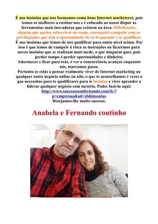 É nos insónias que nos formamos como bons Internet marketeres, pois
temos os melhores a ensinar-nos e é colocado ao nosso dispor as
ferramentas mais inovadoras que existem na área. Dificilmente,
alguém que queira sobreviver no ramo, conseguirá competir com os
privilegiados que têm a oportunidade de os frequentar e se qualificar.
É nos insónias que temos de nos qualificar para outro nível acima. Por
isso é que temos de cumprir á risca as instruções ou ficaremos para
novos insónias que se realizam mais tarde, o que ninguém quer, pois
perder tempo é perder oportunidades e dinheiro.
Adormecer e ficar para trás, é ver a concorrência avançar enquanto
nós, marcamos passo.
Portanto se estás a pensar realmente viver de Internet marketing ou
qualquer outro negócio online ou não, o que te aconselhamos é veres o
que necessitas para te qualificares para is insónias e vires aprender a
liderar qualquer negócio com mestria. Podes fazê-lo aqui:
http://www.sucessocomfernando.com/fc/?
p=empresaa&ad=slshinsonias
Desejamos-lhe muito sucesso.
Anabela e Fernando coutinho
 