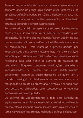 Acresce que, essa falta de recursos humanos estende-se aos
senhores oficiais de justiça, cujo quadro atual, também ele se
apresenta deficitário. Poderá ser célere a decisão, mas, caso não
existam funcionários a dar-lhe seguimento, a tramitação
estancará, elevando a pendência processual.
Por outro lado, também escasseiam os recursos técnicos. Numa
altura em que se vivenciou um período de teletrabalho quase
obrigatório, foi notório que os tribunais ficaram aquém no uso
das tecnologias. Não só se verificou a ineficiência de um sistema
de comunicações - com inúmeras diligências adiadas por
impossibilidade de se ouvirem testemunhas, - numa constatação
evidente que o sistema informático não comportava a robustez
necessária para fazer frente ao aumento da realidade do
teletrabalho. Bloqueios constantes, atualizações reiteradas e
impossibilidades de acesso por erros indeterminados
persistentes, levaram ao quase desespero de quem tem o
trabalho restringido à plataforma e se viu frustrado com a
morosidade no acesso ao processado eletrónico e na submissão
dos despachos elaborados, com consequentes e repetidos
encerramentos do computador.
Os sistemas de videoconferência e toda uma panóplia de
equipamentos necessários e essenciais ao trabalho do dia-a-dia
ou não estão disponíveis ou apresentam falhas cuja presença os
torna, na verdade, inexistentes, malgrado o esforço e dedicação
 