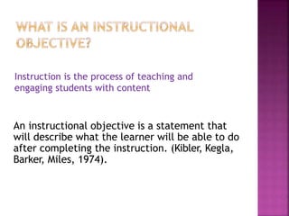 An instructional objective is a statement that
will describe what the learner will be able to do
after completing the instruction. (Kibler, Kegla,
Barker, Miles, 1974).
Instruction is the process of teaching and
engaging students with content
 