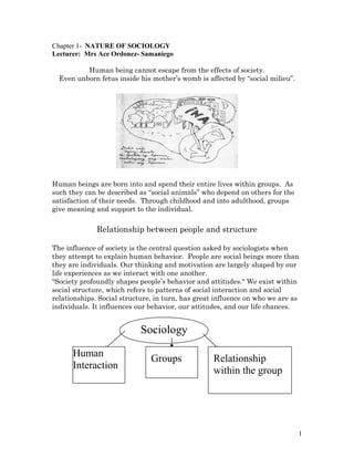 Chapter 1- NATURE OF SOCIOLOGY
Lecturer: Mrs Ace Ordonez- Samaniego
Human being cannot escape from the effects of society.
Even unborn fetus inside his mother’s womb is affected by “social milieu”.
Human beings are born into and spend their entire lives within groups. As
such they can be described as “social animals” who depend on others for the
satisfaction of their needs. Through childhood and into adulthood, groups
give meaning and support to the individual.
Relationship between people and structure
The influence of society is the central question asked by sociologists when
they attempt to explain human behavior. People are social beings more than
they are individuals. Our thinking and motivation are largely shaped by our
life experiences as we interact with one another.
“Society profoundly shapes people’s behavior and attitudes." We exist within
social structure, which refers to patterns of social interaction and social
relationships. Social structure, in turn, has great influence on who we are as
individuals. It influences our behavior, our attitudes, and our life chances.
1
Sociology
Human
Interaction
Groups Relationship
within the group
 