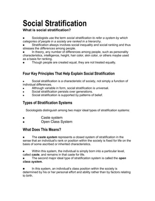 Social Stratification
What is social stratification?
 Sociologists use the term social stratification to refer a system by which
categories of people in a society are ranked in a hierarchy.
 Stratification always involves social inequality and social ranking and thus
stresses the differences among people.
 In theory, any number of differences among people, such as personality
characteristics, intelligence, height, hair color, skin color, or others maybe used
as a basis for ranking.
 Though people are created equal, they are not treated equally.
Four Key Principles That Help Explain Social Stratification
 Social stratification is a characteristic of society, not simply a function of
individual differences.
 Although variable in form, social stratification is universal.
 Social stratification persists over generations.
 Social stratification is supported by patterns of belief.
Types of Stratification Systems
Sociologists distinguish among two major ideal types of stratification systems:
 Caste system
 Open Class System
What Does This Means?
 The caste system represents a closed system of stratification in the
sense that an individual’s rank or position within the society is fixed for life on the
basis of some ascribed or inherited characteristics.
 Within this system, the individual is simply born into a particular level,
called caste, and remains in that caste for life.
 The second major ideal type of stratification system is called the open
class system.
 In this system, an individual’s class position within the society is
determined by his or her personal effort and ability rather than by factors relating
to birth.
 