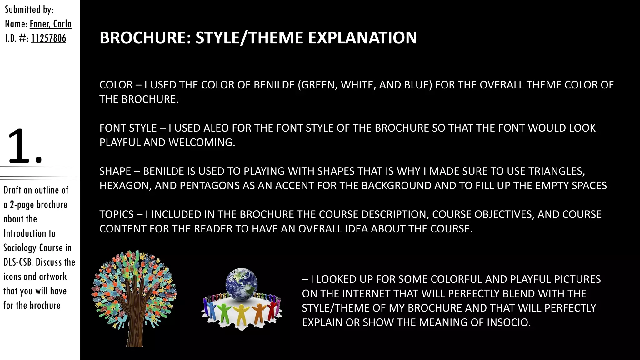 Draft an outline of
a 2-page brochure
about the
Introduction to
Sociology Course in
DLS-CSB. Discuss the
icons and artwork
that you will have
for the brochure
Submitted by:
Name: Faner, Carla
I.D. #: 11257806
1.
BROCHURE: STYLE/THEME EXPLANATION
COLOR – I USED THE COLOR OF BENILDE (GREEN, WHITE, AND BLUE) FOR THE OVERALL THEME COLOR OF
THE BROCHURE.
FONT STYLE – I USED ALEO FOR THE FONT STYLE OF THE BROCHURE SO THAT THE FONT WOULD LOOK
PLAYFUL AND WELCOMING.
SHAPE – BENILDE IS USED TO PLAYING WITH SHAPES THAT IS WHY I MADE SURE TO USE TRIANGLES,
HEXAGON, AND PENTAGONS AS AN ACCENT FOR THE BACKGROUND AND TO FILL UP THE EMPTY SPACES
TOPICS – I INCLUDED IN THE BROCHURE THE COURSE DESCRIPTION, COURSE OBJECTIVES, AND COURSE
CONTENT FOR THE READER TO HAVE AN OVERALL IDEA ABOUT THE COURSE.
– I LOOKED UP FOR SOME COLORFUL AND PLAYFUL PICTURES
ON THE INTERNET THAT WILL PERFECTLY BLEND WITH THE
STYLE/THEME OF MY BROCHURE AND THAT WILL PERFECTLY
EXPLAIN OR SHOW THE MEANING OF INSOCIO.
 