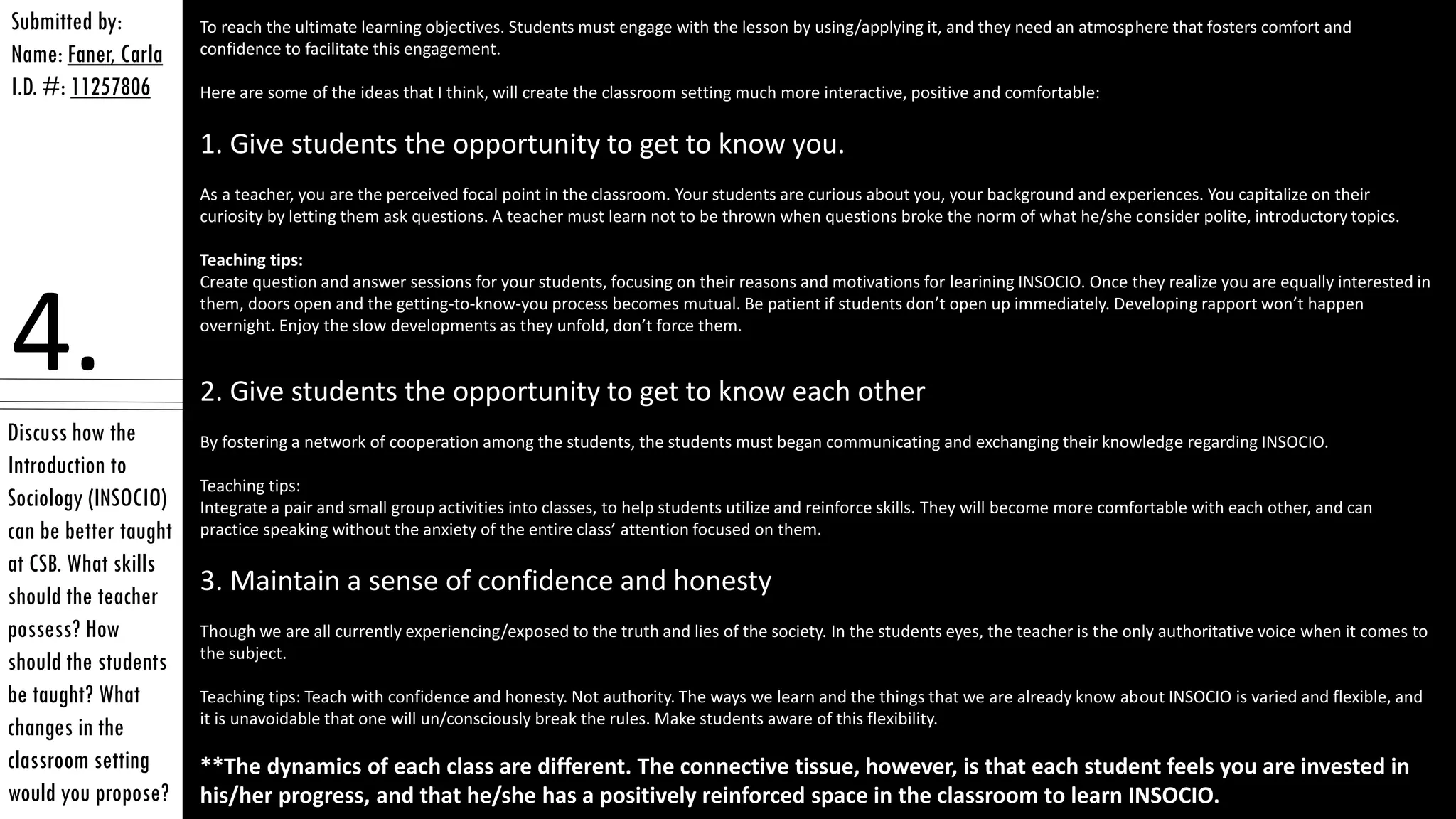 Discuss how the
Introduction to
Sociology (INSOCIO)
can be better taught
at CSB. What skills
should the teacher
possess? How
should the students
be taught? What
changes in the
classroom setting
would you propose?
Submitted by:
Name: Faner, Carla
I.D. #: 11257806
4.
To reach the ultimate learning objectives. Students must engage with the lesson by using/applying it, and they need an atmosphere that fosters comfort and
confidence to facilitate this engagement.
Here are some of the ideas that I think, will create the classroom setting much more interactive, positive and comfortable:
1. Give students the opportunity to get to know you.
As a teacher, you are the perceived focal point in the classroom. Your students are curious about you, your background and experiences. You capitalize on their
curiosity by letting them ask questions. A teacher must learn not to be thrown when questions broke the norm of what he/she consider polite, introductory topics.
Teaching tips:
Create question and answer sessions for your students, focusing on their reasons and motivations for learining INSOCIO. Once they realize you are equally interested in
them, doors open and the getting-to-know-you process becomes mutual. Be patient if students don’t open up immediately. Developing rapport won’t happen
overnight. Enjoy the slow developments as they unfold, don’t force them.
2. Give students the opportunity to get to know each other
By fostering a network of cooperation among the students, the students must began communicating and exchanging their knowledge regarding INSOCIO.
Teaching tips:
Integrate a pair and small group activities into classes, to help students utilize and reinforce skills. They will become more comfortable with each other, and can
practice speaking without the anxiety of the entire class’ attention focused on them.
3. Maintain a sense of confidence and honesty
Though we are all currently experiencing/exposed to the truth and lies of the society. In the students eyes, the teacher is the only authoritative voice when it comes to
the subject.
Teaching tips: Teach with confidence and honesty. Not authority. The ways we learn and the things that we are already know about INSOCIO is varied and flexible, and
it is unavoidable that one will un/consciously break the rules. Make students aware of this flexibility.
**The dynamics of each class are different. The connective tissue, however, is that each student feels you are invested in
his/her progress, and that he/she has a positively reinforced space in the classroom to learn INSOCIO.
 