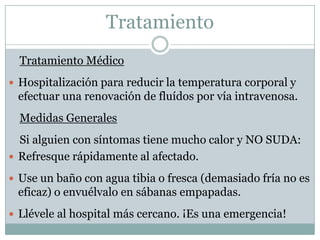 Tratamiento
  Tratamiento Médico
 Hospitalización para reducir la temperatura corporal y
 efectuar una renovación de fluídos por vía intravenosa.
  Medidas Generales
  Si alguien con síntomas tiene mucho calor y NO SUDA:
 Refresque rápidamente al afectado.

 Use un baño con agua tibia o fresca (demasiado fría no es
 eficaz) o envuélvalo en sábanas empapadas.
 Llévele al hospital más cercano. ¡Es una emergencia!
 