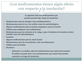 ¿Los medicamentos tienen algún efecto
             con respecto a la insolación?
                          La siguiente lista son medicamentos que
                          pueden ponerlo bajo riesgo de insolación:
   Medicamentos para las alergias como antihistamínicos
   Medicamentos para la tos y los resfríos como los anticolinérgicos
   Algunos medicamentos para la presión sanguínea y para el corazón
   Tabletas para adelgazar como anfetaminas
   Medicamentos para la irritación de la vejiga y para el síndrome de intestino (colon)
    irritable como los anticolinérgicos
   Laxantes
   Algunos medicamentos para la salud mental
   Medicamentos para las convulsiones: anti-convulsionantes
   Tabletas para la tiroides
   Diuréticos
           Infórmele a su médico sobre los medicamentos que usted está tomando.
           El médico le puede decir si los medicamentos que usted toma pueden
           aumentar su riesgo de insolación.
 