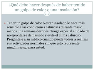 ¿Qué debo hacer después de haber tenido
     un golpe de calor o una insolación?


 Tener un golpe de calor o estar insolado le hace más
 sensible a las condiciones calurosas durante más o
 menos una semana después. Tenga especial cuidado de
 no ejercitarse demasiado y evite el clima caluroso.
 Pregúntele a su médico cuando puede volver a realizar
 sus actividades normales sin que esto represente
 ningún riesgo para usted.
 