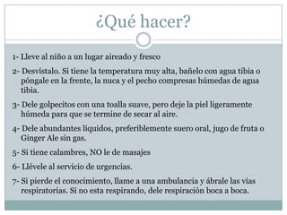 ¿Qué hacer?
1- Lleve al niño a un lugar aireado y fresco
2- Desvístalo. Si tiene la temperatura muy alta, bañelo con agua tibia o
   póngale en la frente, la nuca y el pecho compresas húmedas de agua
   tibia.
3- Dele golpecitos con una toalla suave, pero deje la piel ligeramente
   húmeda para que se termine de secar al aire.
4- Dele abundantes líquidos, preferiblemente suero oral, jugo de fruta o
   Ginger Ale sin gas.
5- Si tiene calambres, NO le de masajes
6- Llévele al servicio de urgencias.
7- Si pierde el conocimiento, llame a una ambulancia y ábrale las vias
   respiratorias. Si no esta respirando, dele respiración boca a boca.
 