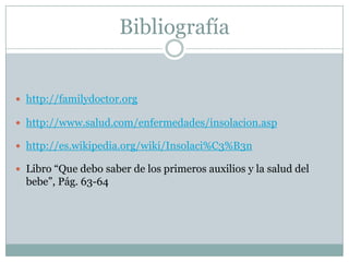 Bibliografía


 http://familydoctor.org

 http://www.salud.com/enfermedades/insolacion.asp

 http://es.wikipedia.org/wiki/Insolaci%C3%B3n

 Libro “Que debo saber de los primeros auxilios y la salud del
  bebe”, Pág. 63-64
 