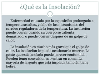 ¿Qué es la Insolación?

   Enfermedad causada por la exposición prolongada a
temperaturas altas, y fallo de los mecanismos del
cerebro reguladores de la temperatura. La insolación
puede ocurrir cuando su cuerpo se calienta
demasiado, o puede ocurrir después de un golpe de
calor.
   La insolación es mucho más grave que el golpe de
calor. La insolación le puede ocasionar la muerte. La
gente que está insolada puede parecer confundida.
Pueden tener convulsiones o entrar en coma. La
mayoría de la gente que está insolada también tiene
fiebre.
 