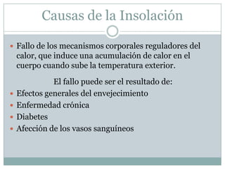 Causas de la Insolación

 Fallo de los mecanismos corporales reguladores del
    calor, que induce una acumulación de calor en el
    cuerpo cuando sube la temperatura exterior.
              El fallo puede ser el resultado de:
   Efectos generales del envejecimiento
   Enfermedad crónica
   Diabetes
   Afección de los vasos sanguíneos
 