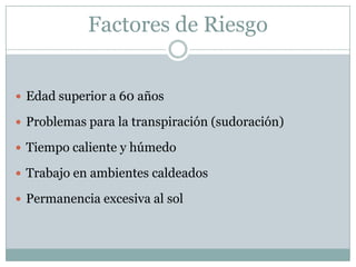 Factores de Riesgo


 Edad superior a 60 años

 Problemas para la transpiración (sudoración)

 Tiempo caliente y húmedo

 Trabajo en ambientes caldeados

 Permanencia excesiva al sol
 