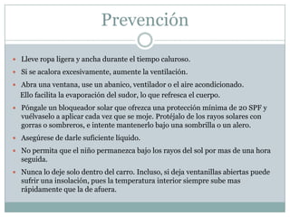 Prevención

 Lleve ropa ligera y ancha durante el tiempo caluroso.

 Si se acalora excesivamente, aumente la ventilación.

 Abra una ventana, use un abanico, ventilador o el aire acondicionado.
  Ello facilita la evaporación del sudor, lo que refresca el cuerpo.
 Póngale un bloqueador solar que ofrezca una protección mínima de 20 SPF y
  vuélvaselo a aplicar cada vez que se moje. Protéjalo de los rayos solares con
  gorras o sombreros, e intente mantenerlo bajo una sombrilla o un alero.
 Asegúrese de darle suficiente líquido.

 No permita que el niño permanezca bajo los rayos del sol por mas de una hora
  seguida.
 Nunca lo deje solo dentro del carro. Incluso, si deja ventanillas abiertas puede
  sufrir una insolación, pues la temperatura interior siempre sube mas
  rápidamente que la de afuera.
 