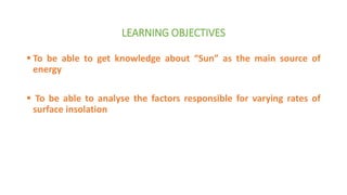 LEARNING OBJECTIVES
 To be able to get knowledge about “Sun” as the main source of
energy
 To be able to analyse the factors responsible for varying rates of
surface insolation
 