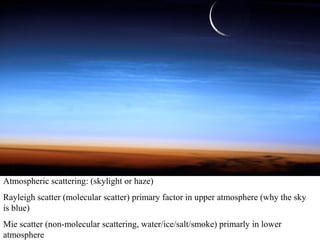 Atmospheric scattering: (skylight or haze)
Rayleigh scatter (molecular scatter) primary factor in upper atmosphere (why the sky
is blue)
Mie scatter (non-molecular scattering, water/ice/salt/smoke) primarly in lower
atmosphere
 