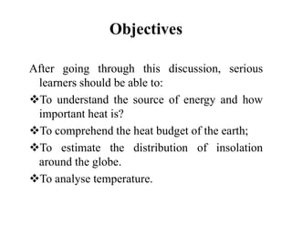 Objectives
After going through this discussion, serious
learners should be able to:
To understand the source of energy and how
important heat is?
important heat is?
To comprehend the heat budget of the earth;
To estimate the distribution of insolation
around the globe.
To analyse temperature.
 