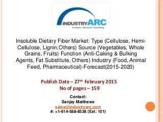 Insoluble Dietary Fiber Market: Type (Cellulose, Hemi-
Cellulose, Lignin,Others) Source (Vegetables, Whole
Grains, Fruits) Function (Anti-Caking & Bulking
Agents, Fat Substitute, Others) Industry (Food, Animal
Feed, Pharmaceutical)-Forecast(2015-2020)
Publish Date – 27th February 2015
No of pages – 159
Contact:
Sanjay Matthews
sales@industryarc.com
#: +1-614-588-8538 (Ext: 101)
 