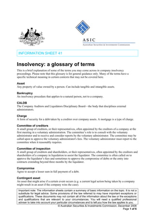 Important note: The information sheets contain a summary of basic information on the topic. It is not a
INFORMATION SHEET 41
Insolvency: a glossary of terms
This is a brief explanation of some of the terms you may come across in company insolvency
proceedings. Please note that this glossary is for general guidance only. Many of the terms have a
specific technical meaning in certain contexts that may not be covered here.
Asset
Any property of value owned by a person. Can include tangible and intangible assets.
Bankruptcy
An insolvency procedure that applies to a natural person, not to a company.
CALDB
The Company Auditors and Liquidators Disciplinary Board—the body that disciplines external
administrators.
Charge
A form of security for a debt taken by a creditor over company assets. A mortgage is a type of charge.
Committee of creditors
A small group of creditors, or their representatives, often appointed by the creditors of a company at the
first meeting in a voluntary administration. The committee’s role is to consult with the voluntary
administrator and to receive and consider reports by the voluntary administrator. The committee may be
called upon to approve the voluntary administrator's fees. The voluntary administrator must report to the
committee when it reasonably requires.
Committee of inspection
A small group of creditors and shareholders, or their representatives, often appointed by the creditors and
shareholders of a company in liquidation to assist the liquidator. The committee is often called on to
approve the liquidator’s fees and sometimes to approve the compromise of debts or the entry into
contracts extending beyond three months by the liquidator.
Compromise
Agree to accept a lesser sum in full payment of a debt.
Contingent asset
An asset that might arise if a certain event occurs (e.g. a current legal action being taken by a company
might result in an asset if the company wins the case).
substitute for legal advice. Some provisions of the law referred to may have important exceptions or
qualifications. These documents may not contain all of the information about the law or the exceptions
and qualifications that are relevant to your circumstances. You will need a qualified professional
adviser to take into account your particular circumstances and to tell you how the law applies to you.
© Australian Securities & Investments Commission, December 2008
Page 1 of 6
 