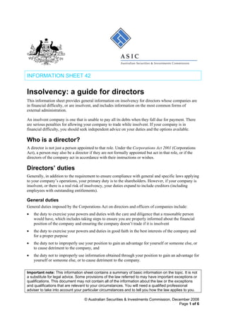 INFORMATION SHEET 42
Insolvency: a guide for directors
This information sheet provides general information on insolvency for directors whose companies are
in financial difficulty, or are insolvent, and includes information on the most common forms of
external administration.
An insolvent company is one that is unable to pay all its debts when they fall due for payment. There
are serious penalties for allowing your company to trade while insolvent. If your company is in
financial difficulty, you should seek independent advice on your duties and the options available.
Who is a director?
A director is not just a person appointed to that role. Under the Corporations Act 2001 (Corporations
Act), a person may also be a director if they are not formally appointed but act in that role, or if the
directors of the company act in accordance with their instructions or wishes.
Directors’ duties
Generally, in addition to the requirement to ensure compliance with general and specific laws applying
to your company’s operations, your primary duty is to the shareholders. However, if your company is
insolvent, or there is a real risk of insolvency, your duties expand to include creditors (including
employees with outstanding entitlements).
General duties
General duties imposed by the Corporations Act on directors and officers of companies include:
• the duty to exercise your powers and duties with the care and diligence that a reasonable person
would have, which includes taking steps to ensure you are properly informed about the financial
position of the company and ensuring the company doesn’t trade if it is insolvent
• the duty to exercise your powers and duties in good faith in the best interests of the company and
for a proper purpose
• the duty not to improperly use your position to gain an advantage for yourself or someone else, or
to cause detriment to the company, and
• the duty not to improperly use information obtained through your position to gain an advantage for
yourself or someone else, or to cause detriment to the company.
Important note: This information sheet contains a summary of basic information on the topic. It is not
a substitute for legal advice. Some provisions of the law referred to may have important exceptions or
qualifications. This document may not contain all of the information about the law or the exceptions
and qualifications that are relevant to your circumstances. You will need a qualified professional
adviser to take into account your particular circumstances and to tell you how the law applies to you.
© Australian Securities & Investments Commission, December 2008
Page 1 of 6
 