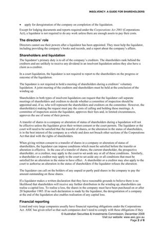 INSOLVENCY: A GUIDE FOR SHAREHOLDERS
• apply for deregistration of the company on completion of the liquidation.
Except for lodging documents and reports required under the Corporations Act 2001 (Corporations
Act), a liquidator is not required to do any work unless there are enough assets to pay their costs.
The directors’ role
Directors cannot use their powers after a liquidator has been appointed. They must help the liquidator,
including providing the company’s books and records, and a report about the company’s affairs.
Shareholders and liquidation
The liquidator’s primary duty is to all of the company’s creditors. The shareholders rank behind the
creditors and are unlikely to receive any dividend in an insolvent liquidation unless they also have a
claim as a creditor.
In a court liquidation, the liquidator is not required to report to the shareholders on the progress or
outcome of the liquidation.
The liquidator is not required to hold a meeting of shareholders during a creditors’ voluntary
liquidation. A joint meeting of the creditors and shareholders must be held at the conclusion of the
winding up.
Shareholders in both types of insolvent liquidation can request that the liquidator call separate
meetings of shareholders and creditors to decide whether a committee of inspection should be
appointed and, if so, who will represent the shareholders and creditors on the committee. However, the
shareholder(s) making the request must pay the costs of calling and holding these meetings. A
committee of inspection assists the liquidator, approves their fees and, in limited circumstances,
approves the use of some of their powers.
A transfer of shares in a company or alteration of status of shareholders during a liquidation will not
be effective unless the liquidator gives their written consent or the court permits. The liquidator or the
court will need to be satisfied that the transfer of shares, or the alteration in the status of shareholders,
is in the best interest of the company as a whole and does not breach other sections of the Corporations
Act that deal with the rights of shareholders.
When giving written consent to a transfer of shares in a company or alteration of status of
shareholders, the liquidator can impose conditions which must be satisfied before the transfer or
alteration is effective. In the case of a transfer of shares, the current shareholder, the prospective
shareholder, or a creditor, may apply to the court to set aside any or all of these conditions. Similarly,
a shareholder or a creditor may apply to the court to set aside any or all conditions that must be
satisfied for an alteration in the status to have effect. A shareholder or a creditor may also apply to the
court to authorise an alteration in the status of shareholders if the liquidator refuses the alteration.
The liquidator can call on the holders of any unpaid or partly paid shares in the company to pay the
amount outstanding on those shares.
If a liquidator makes a written declaration that they have reasonable grounds to believe there is no
likelihood that shareholders will receive any further distribution in the winding up, shareholders can
realise a capital loss. To realise a loss, the shares in the company must have been purchased on or after
20 September 1985. If no such declaration is made by the liquidator, the deregistration of a company
at the end of the liquidation also enables realisation of any capital loss.
Financial reporting
Listed and very large companies usually have financial reporting obligations under the Corporations
Act. ASIC has given relief so that such companies don’t need to comply with these obligations if they
© Australian Securities & Investments Commission, December 2008
Visit our website: www.asic.gov.au
Page 2 of 6
 