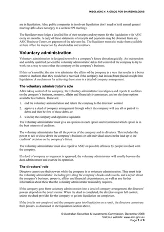 INSOLVENCY: A GUIDE FOR SHAREHOLDERS
are in liquidation. Also, public companies in insolvent liquidation don’t need to hold annual general
meetings (this does not apply to a section 509 meeting).
The liquidator must lodge a detailed list of their receipts and payments for the liquidation with ASIC
every six months. A copy of these statements of receipts and payments may be obtained from any
ASIC Business Centre, on payment of the relevant fee. The liquidator must also make them available
at their office for inspection by shareholders and creditors.
Voluntary administration
Voluntary administration is designed to resolve a company’s future direction quickly. An independent
and suitably qualified person (the voluntary administrator) takes full control of the company to try to
work out a way to save either the company or the company’s business.
If this isn’t possible, the aim is to administer the affairs of the company in a way that results in a better
return to creditors than they would have received if the company had instead been placed straight into
liquidation. A mechanism for achieving these aims is a deed of company arrangement.
The voluntary administrator’s role
After taking control of the company, the voluntary administrator investigates and reports to creditors
on the company’s business, property, affairs and financial circumstances, and on the three options
available to creditors. These are:
1. end the voluntary administration and return the company to the directors’ control
2. approve a deed of company arrangement through which the company will pay all or part of its
debts and then be free of those debts, or
3. wind up the company and appoint a liquidator.
The voluntary administrator must give an opinion on each option and recommend which option is in
the best interests of creditors.
The voluntary administrator has all the powers of the company and its directors. This includes the
power to sell or close down the company’s business or sell individual assets in the lead up to the
creditors’ decision on the company’s future.
The voluntary administrator must also report to ASIC on possible offences by people involved with
the company.
If a deed of company arrangement is approved, the voluntary administrator will usually become the
deed administrator and oversee its operation.
The directors’ role
Directors cannot use their powers while the company is in voluntary administration. They must help
the voluntary administrator, including providing the company’s books and records, and a report about
the company’s business, property, affairs and financial circumstances, as well as any further
information about these that the voluntary administrator reasonably requires.
If the company goes from voluntary administration into a deed of company arrangement, the directors’
powers depend on the deed’s terms. When the deed is completed, the directors regain full control,
unless the deed provides for the company to go into liquidation on completion.
If the deed is not completed and the company goes into liquidation as a result, the directors cannot use
their powers, as discussed in the liquidation section above.
© Australian Securities & Investments Commission, December 2008
Visit our website: www.asic.gov.au
Page 3 of 6
 