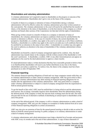 INSOLVENCY: A GUIDE FOR SHAREHOLDERS
Shareholders and voluntary administration
A voluntary administrator isn’t required to report to shareholders on the progress or outcome of the
voluntary administration. Shareholders don’t get to vote on the future of the company.
A transfer of shares in a company or alteration of status of shareholders during a voluntary
administration will not be effective unless the voluntary administrator gives their written consent or
the court permits. The voluntary administrator or the court will need to be satisfied that the transfer of
shares, or the alteration in the status of shareholders, is in the best interest of the company as a whole
and does not breach other sections of the Corporations Act that deal with the rights of shareholders.
When giving written consent to a transfer of shares in a company or alteration of status of
shareholders, the voluntary administrator can impose conditions which must be satisfied before the
transfer or alteration is effective. In the case of a transfer of shares, the current shareholder, the
prospective shareholder, or a creditor, may apply to the court to set aside any or all of these conditions.
Similarly, a shareholder or a creditor may apply to the court to set aside any or all conditions that must
be satisfied for an alteration in the status to have effect. A shareholder or a creditor may also apply to
the court to authorise an alteration in the status of shareholders if the voluntary administrator refuses
the alteration.
Shareholders are bound by a deed of company arrangement approved by creditors. Also, the deed
administrator may transfer shares in the company with the written consent of the shareholder or with
the court’s permission. A shareholder, a creditor, ASIC or any other interested person can oppose an
application to the court by the deed administrator to approve a share transfer.
If a deed administrator makes a written declaration that they have reasonable grounds to believe there
is no likelihood that shareholders will receive any further distribution at any time in the future,
shareholders can realise a capital loss. To realise a loss, the shares in the company must have been
purchased on or after 20 September 1985.
Financial reporting
The statutory financial reporting obligations of listed and very large companies remain while they are
in voluntary administration or under a deed of company arrangement. ASIC has given relief so that a
company in voluntary administration may defer meeting its financial reporting obligations for six
months after the appointment of the voluntary administrator. ASIC may grant relief to a company
under voluntary administration or subject to a deed of company arrangement from the requirement to
hold an annual general meeting.
To get the benefit of this relief, ASIC must be notified that it is being relied on and the administrator
must answer, free of charge, reasonable inquiries from shareholders about the administration during
the deferral period. If the company is listed, the relevant stock exchange must also be told. The relief
also provides for the use of alternative methods of distributing an annual report to shareholders at the
end of the period.
At the end of this deferral period, if the company is still in voluntary administration or under a deed of
company arrangement, ASIC may give the company an exemption or further deferral from all or some
of their financial reporting obligations in certain circumstances.
ASIC may also give an extension of time for the annual general meeting or decide to take no action for
failure to hold the annual general meeting if a public company is in voluntary administration or under
a deed of company arrangement.
A voluntary administrator and a deed administrator must lodge a detailed list of receipts and payments
with ASIC every six months and at the end of their administration. A copy of these statements of
© Australian Securities & Investments Commission, December 2008
Visit our website: www.asic.gov.au
Page 4 of 6
 