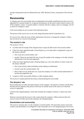 INSOLVENCY: A GUIDE FOR SHAREHOLDERS
receipts and payments may be obtained from any ASIC Business Centre, on payment of the relevant
fee.
Receivership
A company goes into receivership when an independent and suitably qualified person (the receiver) is
appointed by a secured creditor or, in special circumstances, by the court to take control of some or all
of the company’s assets. A secured creditor is someone who has a charge, such as a mortgage, over all
or some of a company’s assets.
Court receiverships are not covered in this information sheet.
The powers of the receiver are set out in the charge document and the Corporations Act.
If a receiver has, under the terms of their appointment, the power to manage the company’s affairs,
they are known as a receiver and manager.
The receiver’s role
The receiver’s role is:
• to collect and sell enough of the charged assets to repay the debt owed to the secured creditor
• if they have been appointed under a fixed charge (e.g. over land, plant or equipment), to pay out
the money collected:
o first, to pay the secured creditor, and
o second, if there are any funds left over, to pay this surplus to the company or its other external
administrator if one has been appointed
• if they have been appointed under a floating charge (e.g. over cash, debtors or stock), to pay out
the money collected:
o first, to pay priority claims (including certain employee entitlements)
o second, to pay the secured creditor, and
o third, if there are any funds left over, to pay the company or its other external administrator if
one has been appointed, and
• to report to ASIC any possible offences or other irregular matters.
The receiver is usually paid from the money collected during the receivership.
The directors’ role
Receivership does not affect the legal existence of the company. The directors continue to hold office,
but their powers depend on the powers of the receiver and the extent of the assets over which the
receiver is appointed.
Control of the charged property, which often includes the company’s business, is taken away from
them.
Directors must provide the receiver with a report about the company’s affairs and must allow the
receiver access to books and records relating to the charged property.
Shareholders and receivership
The receiver’s primary duty is to the company’s secured creditor. The main duty owed to unsecured
creditors and shareholders is an obligation to take reasonable care to sell charged property for not less
© Australian Securities & Investments Commission, December 2008
Visit our website: www.asic.gov.au
Page 5 of 6
 