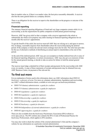 INSOLVENCY: A GUIDE FOR SHAREHOLDERS
© Australian Securities & Investments Commission, December 2008
Visit our website: www.asic.gov.au
Page 6 of 6
than its market value or, if there is no market value, the best price reasonably obtainable. A receiver
also has the same general duties as a company director.
There is no obligation for the receiver to report to the shareholders on the progress or outcome of the
receivership.
Financial reporting
The statutory financial reporting obligations of listed and very large companies remain while it is in
receivership, as do the requirements for public companies to hold annual general meetings.
However, ASIC has given relief so that a company with a receiver appointed to the whole or
substantially the whole of its property may defer meeting its financial reporting obligations for six
months after the receiver’s appointment.
To get the benefit of this relief, the receiver must tell ASIC they are relying on it, and agree to answer,
free of charge, reasonable inquiries from shareholders about the receivership during the deferral
period. If the company is listed, the relevant stock exchange must also be told. The relief also provides
for the use of alternative methods of distributing an annual report to shareholders at the end of this
period.
At the end of this deferral period, ASIC may give an exemption or further deferral from all or some of
the financial reporting obligations, in certain circumstances. ASIC may also give an extension of time
for the annual general meeting, or decide to take no action for failure to hold the annual general
meeting.
The receiver must lodge a detailed list of their receipts and payments for the receivership with ASIC
every six months. A copy of these statements of receipts and payments may be obtained from any
ASIC Business Centre, on payment of the relevant fee.
To find out more
For an explanation of terms used in this information sheet, see ASIC information sheet INFO 41
Insolvency: a glossary of terms. For more on voluntary administration, liquidation and receivership,
see ASIC’s related information sheets, available at www.asic.gov.au/insolvencyinfosheets:
• INFO 74 Voluntary administration: a guide for creditors
• INFO 75 Voluntary administration: a guide for employees
• INFO 45 Liquidation: a guide for creditors
• INFO 46 Liquidation: a guide for employees
• INFO 54 Receivership: a guide for creditors
• INFO 55 Receivership: a guide for employees
• INFO 42 Insolvency: a guide for directors
• INFO 84 Independence of external administrators: a guide for creditors
• INFO 85 Approving fees: a guide for creditors
These are also available from the Insolvency Practitioners Association (IPA) website at
www.ipaa.com.au. The IPA website also contains the IPA’s Code of Professional Practice for
Insolvency Professionals, which applies to IPA members.
You may also wish to check the website of the external administrator’s firm and the company’s
website for any information on a particular external administration.
 
