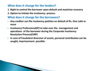 What does it change for the lenders?
1. Right to control the borrower upon default and maximize recovery
2. Option to initiate the insolvency process.
What does it change for the borrowers?
 Any creditor can file insolvency petition on default of Rs. One Lakh or
more
 Insolvency Professional(IP) to take over the management and
operations of the borrower during the Corporate Insolvency
Resolution Process(CIRP)
 In case of fraudulent diversion of assets, personal contribution can be
sought, imprisonment possible.
 