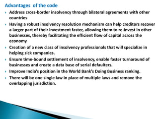 Advantages of the code
 Address cross-border insolvency through bilateral agreements with other
countries
 Having a robust insolvency resolution mechanism can help creditors recover
a larger part of their investment faster, allowing them to re-invest in other
businesses, thereby facilitating the efficient flow of capital across the
economy
 Creation of a new class of insolvency professionals that will specialize in
helping sick companies.
 Ensure time-bound settlement of insolvency, enable faster turnaround of
businesses and create a data base of serial defaulters.
 Improve India’s position in the World Bank’s Doing Business ranking.
 There will be one single law in place of multiple laws and remove the
overlapping jurisdiction.
 