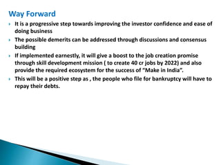 Way Forward
 It is a progressive step towards improving the investor confidence and ease of
doing business
 The possible demerits can be addressed through discussions and consensus
building
 If implemented earnestly, it will give a boost to the job creation promise
through skill development mission ( to create 40 cr jobs by 2022) and also
provide the required ecosystem for the success of “Make in India”.
 This will be a positive step as , the people who file for bankruptcy will have to
repay their debts.
 