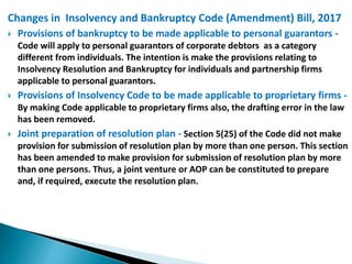 Changes in Insolvency and Bankruptcy Code (Amendment) Bill, 2017
 Provisions of bankruptcy to be made applicable to personal guarantors -
Code will apply to personal guarantors of corporate debtors as a category
different from individuals. The intention is make the provisions relating to
Insolvency Resolution and Bankruptcy for individuals and partnership firms
applicable to personal guarantors.
 Provisions of Insolvency Code to be made applicable to proprietary firms -
By making Code applicable to proprietary firms also, the drafting error in the law
has been removed.
 Joint preparation of resolution plan - Section 5(25) of the Code did not make
provision for submission of resolution plan by more than one person. This section
has been amended to make provision for submission of resolution plan by more
than one persons. Thus, a joint venture or AOP can be constituted to prepare
and, if required, execute the resolution plan.
 
